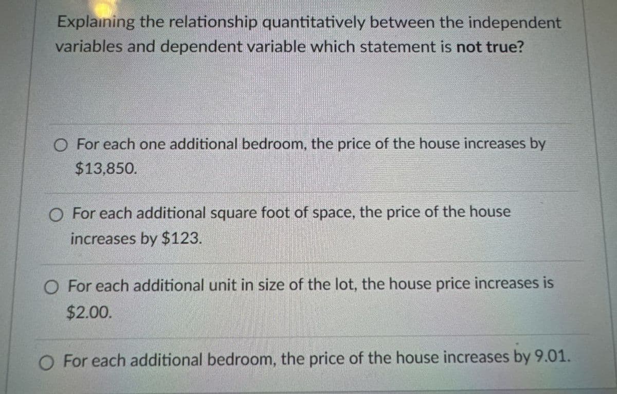 Explaining the relationship quantitatively between the independent
variables and dependent variable which statement is not true?
O For each one additional bedroom, the price of the house increases by
$13,850.
O For each additional square foot of space, the price of the house
increases by $123.
O For each additional unit in size of the lot, the house price increases is
$2.00.
O For each additional bedroom, the price of the house increases by 9.01.