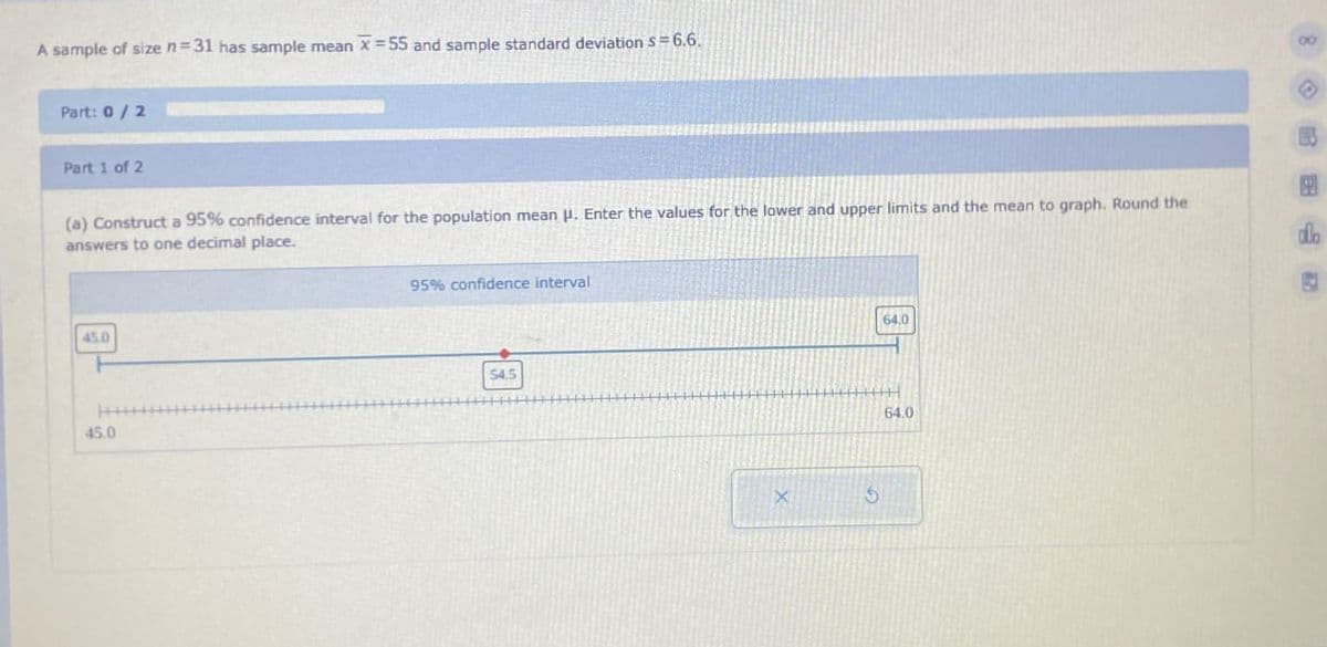 A sample of size n=31 has sample mean x=55 and sample standard deviation S = 6.6.
Part: 0/2
Part 1 of 2
(a) Construct a 95% confidence interval for the population mean H. Enter the values for the lower and upper limits and the mean to graph. Round the
answers to one decimal place.
45.0
45.0
95% confidence interval
54.5
64.0
64.0
8
allo