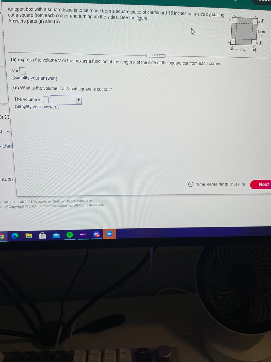 An open box with a square base is to be made from a square piece of cardboard 15 inches on a side by cutting
out a square from each corner and turning up the sides. See the figure,
Answers parts (a) and (b)
15 in
(a) Express the volume V of the box as a function of the length x of the side of the square cut from each corner.
V =
(Simplify your answer.)
(b) What is the volume if a 2-inch square is cut out?
The volume is
D ann
(Simplify your answer.)
D) O
- Chap
ents (9)
O Time Remaining: 01:49:48
Next
e-calculus - Fall 2021) is based on Sullivan: Precalculus, 11e
plicy Copyright© 2021 Pearson Education Inc. All Rights Reserved.
NET
F11
F12
F10
