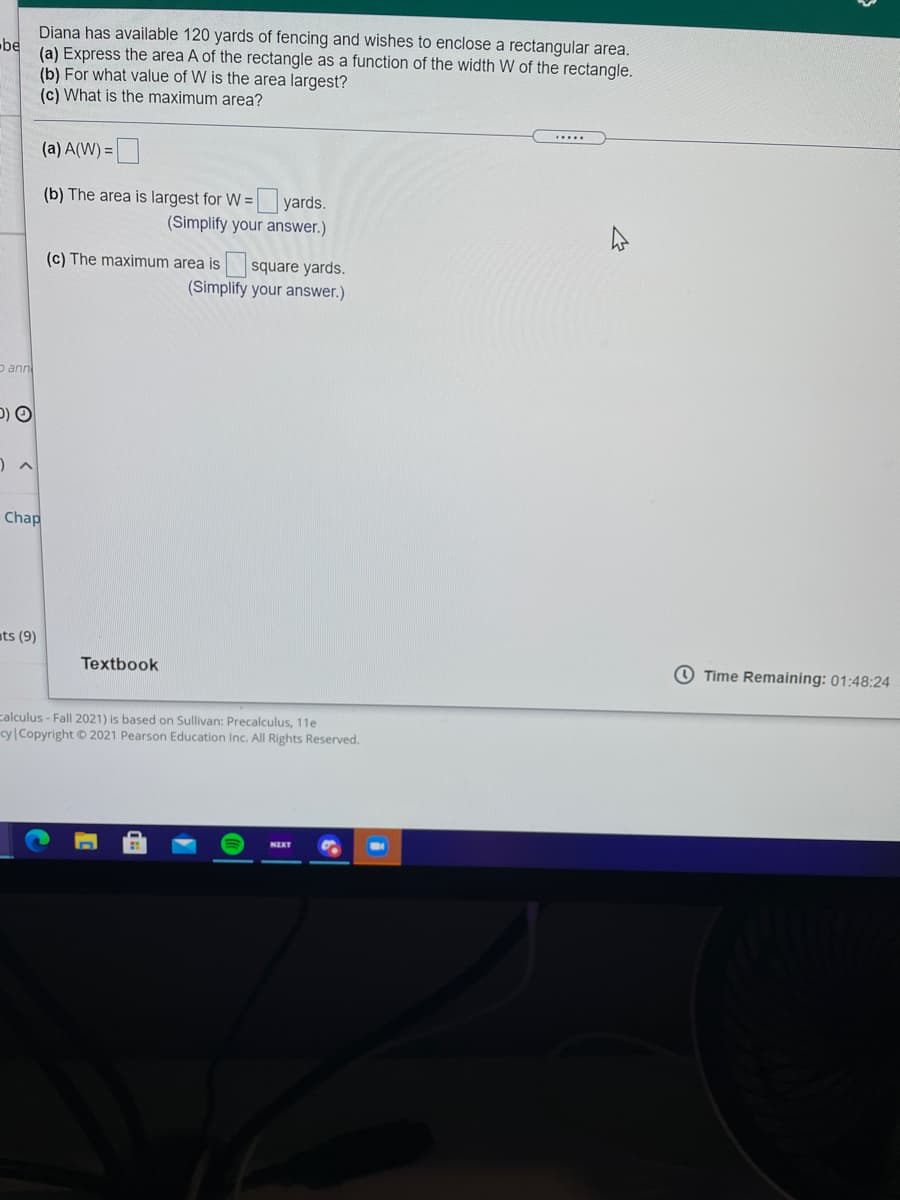 Diana has available 120 yards of fencing and wishes to enclose a rectangular area.
be
(a) Express the area A of the rectangle as a function of the width W of the rectangle.
(b) For what value of W is the area largest?
(c) What is the maximum area?
.....
(a) A(W) =
(b) The area is largest for W = yards.
(Simplify your answer.)
square yards.
(Simplify your answer.)
(c) The maximum area is
D ann
Chap
ats (9)
Textbook
O Time Remaining: 01:48:24
calculus - Fall 2021) is based on Sullivan: Precalculus, 11e
cy Copyright O 2021 Pearson Education Inc. All Rights Reserved.
