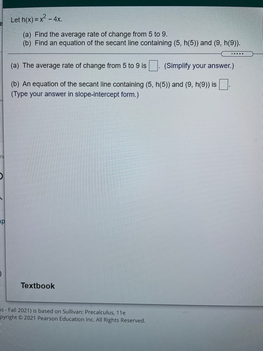 Let h(x) = x² - 4x.
(a) Find the average rate of change from 5 to 9.
(b) Find an equation of the secant line containing (5, h(5)) and (9, h(9)).
(a) The average rate of change from 5 to 9 is
(Simplify your answer.)
(b) An equation of the secant line containing (5, h(5)) and (9, h(9)) is
(Type your answer in slope-intercept form.)
Textbook
us - Fall 2021) is based on Sullivan: Precalculus, 11e
pyright © 2021 Pearson Education Inc. All Rights Reserved.
