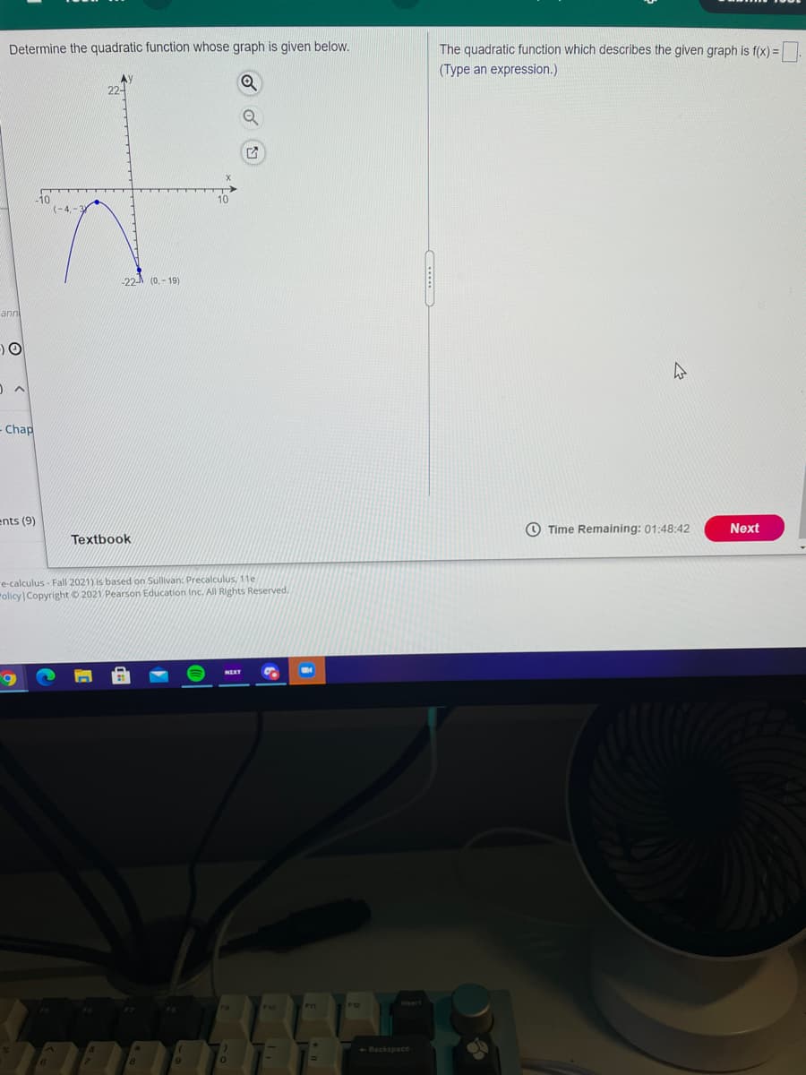 Determine the quadratic function whose graph is given below.
The quadratic function which describes the given graph is f(x) =.
(Type an expression.)
AY
22-
10
(-4,-
-22 (0. - 19)
ann
Chap
ents (9)
O Time Remaining: 01:48:42
Next
Textbook
re-calculus - Fall 2021) is based on Sullivan: Precalculus, 11e
"olicy Copyright © 2021 Pearson Education Inc. All Rights Reserved.
NEKT
PI1
Backspace
