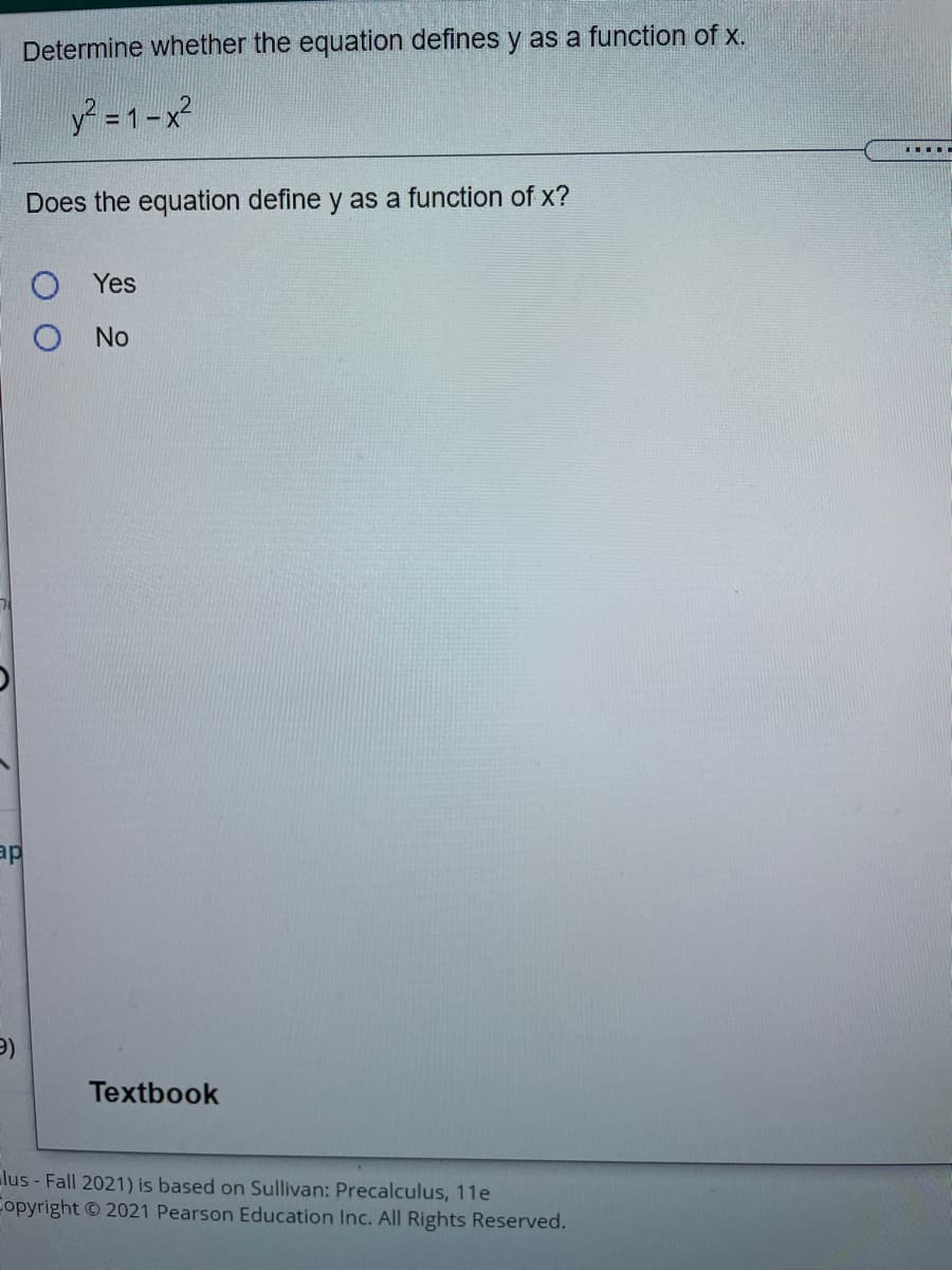 Determine whether the equation defines y as a function of x.
y =1-x?
Does the equation define y as a function of x?
Yes
No
ap
Textbook
lus - Fall 2021) is based on Sullivan: Precalculus, 11e
Copyright 2021 Pearson Education Inc. All Rights Reserved.
