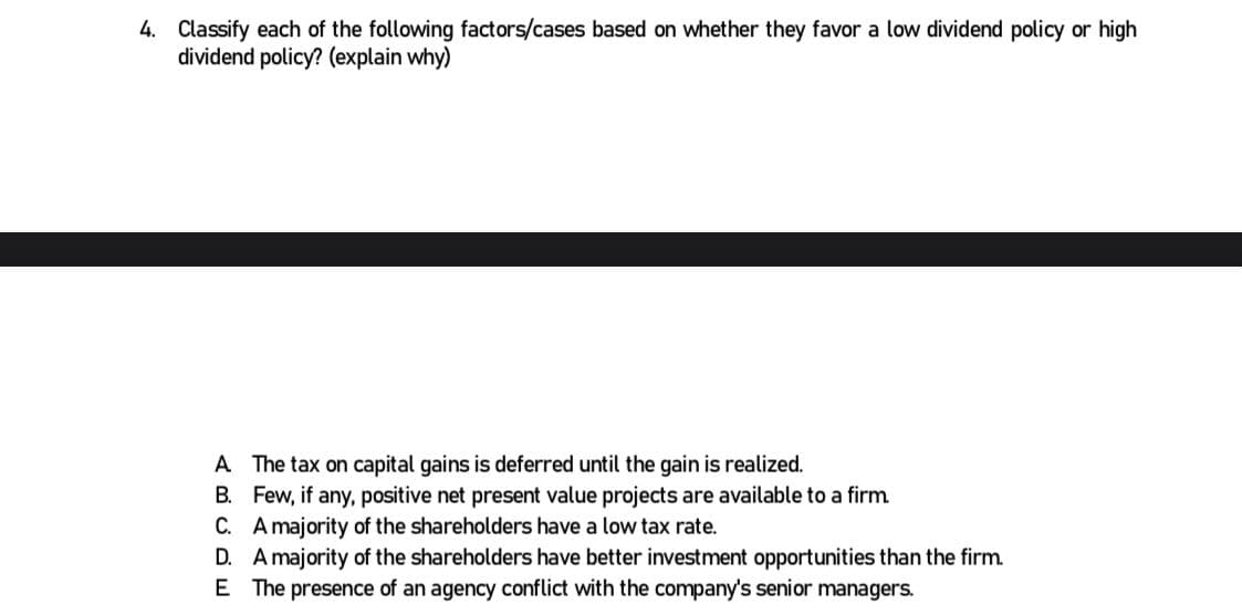 4. Classify each of the following factors/cases based on whether they favor a low dividend policy or high
dividend policy? (explain why)
A. The tax on capital gains is deferred until the gain is realized.
B. Few, if any, positive net present value projects are available to a firm.
C. A majority of the shareholders have a low tax rate.
D. A majority of the shareholders have better investment opportunities than the firm.
E The presence of an agency conflict with the company's senior managers.