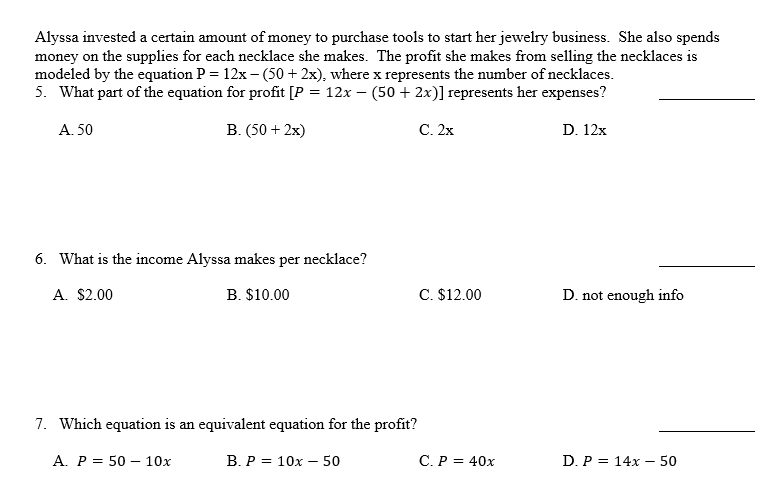 Alyssa invested a certain amount of money to purchase tools to start her jewelry business. She also spends
money on the supplies for each necklace she makes. The profit she makes from selling the necklaces is
modeled by the equation P = 12x – (50 + 2x), where x represents the number of necklaces.
5. What part of the equation for profit [P = 12x – (50 + 2x)] represents her expenses?
A. 50
B. (50 + 2x)
С. 2х
D. 12x
6. What is the income Alyssa makes per necklace?
A. $2.00
B. $10.00
C. $12.00
D. not enough info
7. Which equation is an equivalent equation for the profit?
A. P = 50 – 10x
В.Р%3D 10х — 50
С.Р %3D 40х
D. P = 14x – 50
