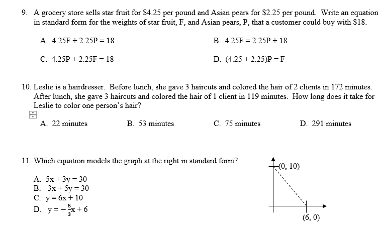 9. A grocery store sells star fruit for $4.25 per pound and Asian pears for $2.25 per pound. Write an equation
in standard form for the weights of star fruit, F, and Asian pears, P, that a customer could buy with $18.
A. 4.25F +2.25P = 18
B. 4.25F = 2.25P + 18
C. 4.25P +2.25F = 18
D. (4.25 +2.25)P = F
10. Leslie is a hairdresser. Before lunch, she gave 3 haircuts and colored the hair of 2 clients in 172 minutes.
After lunch, she gave 3 haircuts and colored the hair of 1 client in 119 minutes. How long does it take for
Leslie to color one person's hair?
A. 22 minutes
B. 53 minutes
C. 75 minutes
D. 291 minutes
11. Which equation models the graph at the right in standard form?
A. 5x + 3y = 30
B. 3x + 5y = 30
C. y = 6x + 10
5
D. y=-3x+6
(0, 10)
(6, 0)