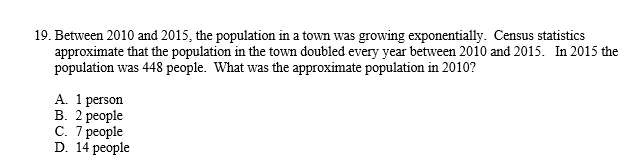 **Example Problem: Calculating Exponential Growth of Population**

**Problem Statement:**

19. Between 2010 and 2015, the population in a town was growing exponentially. Census statistics approximate that the population in the town doubled every year between 2010 and 2015. In 2015 the population was 448 people. What was the approximate population in 2010?

**Answer Choices:**

A. 1 person  
B. 2 people  
C. 7 people  
D. 14 people  

**Solution Explanation:**

To solve this problem, identify the exponential growth pattern and use the information given to work backward from 2015 to 2010:

Given:
- Population in 2015 = 448 people
- Population doubles every year

Steps:
1. Calculate the population for each previous year by halving the population of the following year.
2. Repeat this process until you reach the year 2010.

\\[
\begin{align*}
\text{Population in 2014} &= \frac{\text{Population in 2015}}{2} = \frac{448}{2} = 224 \text{ people} \\
\text{Population in 2013} &= \frac{\text{Population in 2014}}{2} = \frac{224}{2} = 112 \text{ people} \\
\text{Population in 2012} &= \frac{\text{Population in 2013}}{2} = \frac{112}{2} = 56 \text{ people} \\
\text{Population in 2011} &= \frac{\text{Population in 2012}}{2} = \frac{56}{2} = 28 \text{ people} \\
\text{Population in 2010} &= \frac{\text{Population in 2011}}{2} = \frac{28}{2} = 14 \text{ people}
\end{align*}
\\]

Thus, the approximate population in 2010 was:

**Answer: D. 14 people**