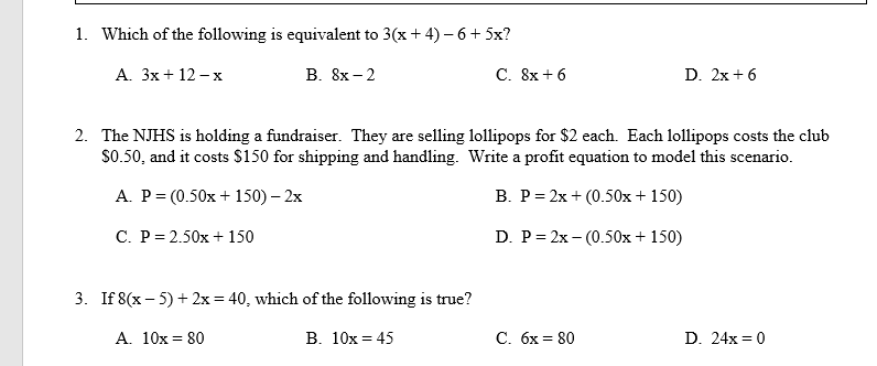 **Equations and Algebraic Expressions Quiz**

1. **Which of the following is equivalent to 3(x + 4) − 6 + 5x?**
   - A. 3x + 12 − x
   - B. 8x − 2
   - C. 8x + 6
   - D. 2x + 6

2. **The NJHS is holding a fundraiser. They are selling lollipops for $2 each. Each lollipops costs the club $0.50, and it costs $150 for shipping and handling. Write a profit equation to model this scenario.**
   - A. P = (0.50x + 150) – 2x
   - B. P = 2x + (0.50x + 150)
   - C. P = 2.50x + 150
   - D. P = 2x – (0.50x + 150)

3. **If 8(x − 5) + 2x = 40, which of the following is true?**
   - A. 10x = 80
   - B. 10x = 45
   - C. 6x = 80
   - D. 24x = 0