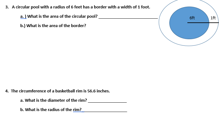 3. A circular pool with a radius of 6 feet has a border with a width of 1 foot.
a. ) What is the area of the circular pool?
6ft
1ft
b.) What is the area of the border?
4. The circumference of a basketball rim is 56.6 inches.
a. What is the diameter of the rim?
b. What is the radius of the rim?
