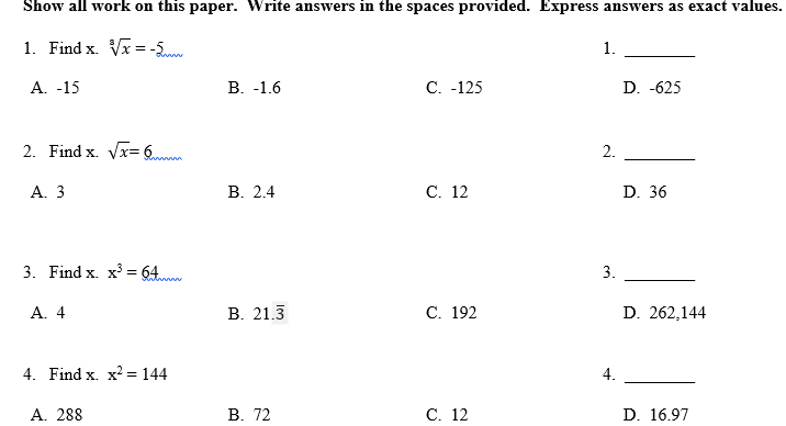 Show all work on this paper. Write answers in the spaces provided. Express answers as exact values.
1. Find x. Vx =-5
1.
A. -15
В. -1.6
C. -125
D. -625
2. Find x. Vx= 6
2.
А. 3
В. 2.4
С. 12
D. 36
3. Find x. x = 64
3.
A. 4
В. 21.3
С. 192
D. 262,144
4. Find x. x2 = 144
4.
A. 288
В. 72
С. 12
D. 16.97
