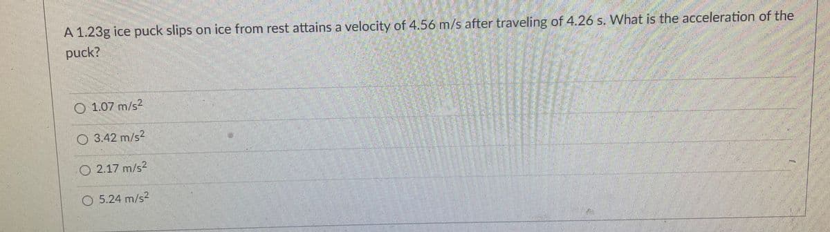 A 1.23g ice puck slips on ice from rest attains a velocity of 4.56 m/s after traveling of 4.26 s. What is the acceleration of the
puck?
O 1.07 m/s2
O 3.42 m/s2
O 2.17 m/s?
O 5.24 m/s2
