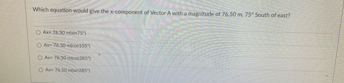 Which equation would give the x-component of Vector A with a magnitude of 76.50 m, 75 South of east?
O Ax= 76.50 m(sin75°)
O Ax= 76.50 m(cos105°)
O Ax= 76.50 m(cos285")
O Ax= 76.50 m(sin285)
