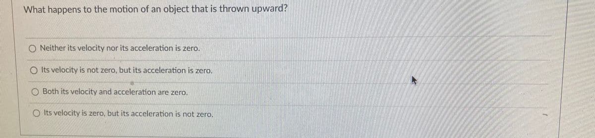 What happens to the motion of an object that is thrown upward?
O Neither its velocity nor its acceleration is zero.
O Its velocity is not zero, but its acceleration is zero.
O Both its velocity and acceleration are zero.
O Its velocity is zero, but its acceleration is not zero.
