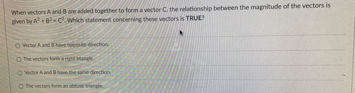 When vectors A and B are added together to form a vector C, the relationship between the magnitude of the vectors is
given by A2 + B2 = C². Which statement concerning these vectors is TRUE?
O Vector A and B have opposite direction.
O The vectors form a right triangle.
O Vector A and B have the same dircction.
O The vectors form an obtuse triangle.
