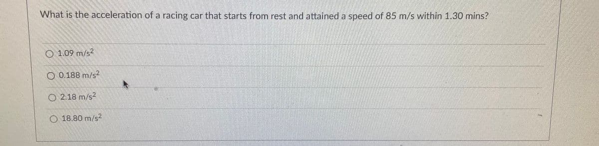 What is the acceleration of a racing car that starts from rest and attained a speed of 85 m/s within 1.30 mins?
O 1.09 m/s2
O 0.188 m/s2
O 2.18 m/s2
O 18.80 m/s2
