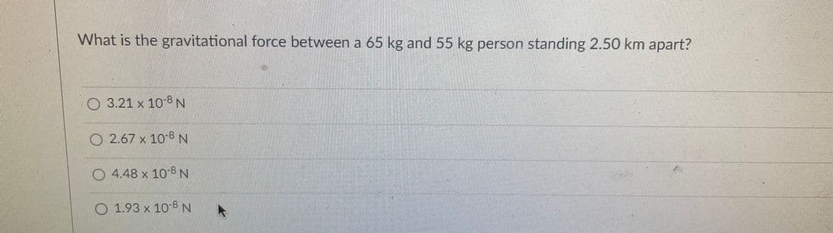 What is the gravitational force between a 65 kg and 55 kg person standing 2.50 km apart?
O 3.21 x 10 8N
O 2.67 x 10 N
O 4.48 x 10 8N
O 1.93 x 10-8N
