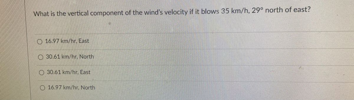 What is the vertical component of the wind's velocity if it blows 35 km/h, 29° north of east?
O 16.97 km/hr. East
30.61 km/hr. North
030.61 km/hr. East
0.16.97 km/hr. North
