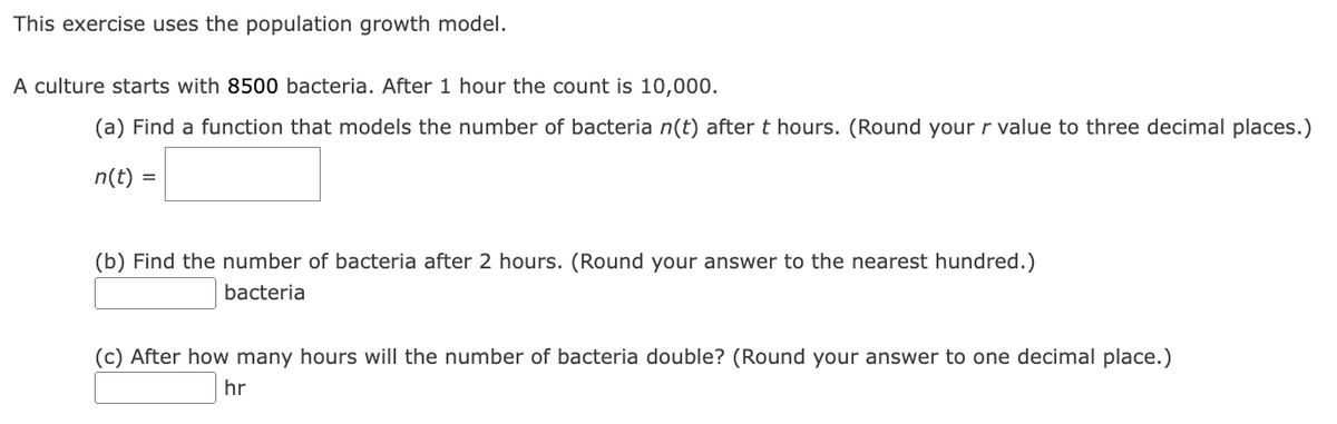 This exercise uses the population growth model.
A culture starts with 8500 bacteria. After 1 hour the count is 10,000.
(a) Find a function that models the number of bacteria n(t) after t hours. (Round your r value to three decimal places.)
n(t) =
(b) Find the number of bacteria after 2 hours. (Round your answer to the nearest hundred.)
bacteria
(c) After how many hours will the number of bacteria double? (Round your answer to one decimal place.)
hr