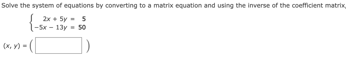 Solve the system of equations by converting to a matrix equation and using the inverse of the coefficient matrix,
(2x+5y
= 5
-5x-13y
= 50
(x, y) =