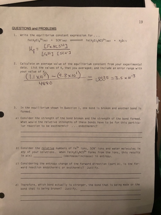 QUESTIONS and PROBLEMS
1. Write the equilibrium constant expression for ...
Fe(H₂0)+(aq) + SCN (aq) =
K₁ =
[Fe NCS2+]
[Fe³+] [SCN-1
Fe(H₂0) NCS²+ (aq) + H₂0(1)
૧૪૬૦
19
2. Calculate an average value of the equilibrium constant from your experimental
data. List the values of K, that you averaged; and include an error range with
your value of K.
(1.1 X102)-(9.3x10')
-=935 = 3.5 x 10-3
3. In the equilibrium shown in Question 1, one bond is broken and another bond is
formed.
a) Consider the strength of the bond broken and the strength of the bond formed.
What would the relative strengths of these bonds have to be for this particu-
lar reaction to be exothermic? ... endothermic?
b) Consider the relative numbers of Fe³+ ions, SCN ions and water molecules in
any of your solutions. When Fe(H₂O), NCS²+ forms from the tons, this results
(decrease/increase) in entropy.
in a(n)
c) Considering the entropy change of the forward direction (part b), is the for-
ward reaction endothermic or exothermic? Justify.
d) Therefore, which bond actually is stronger, the bond that is being made or the
bond that is being broken? Justify.