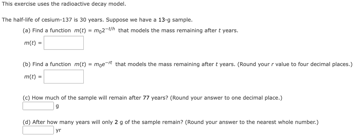 This exercise uses the radioactive decay model.
The half-life of cesium-137 is 30 years. Suppose we have a 13-g sample.
(a) Find a function m(t) = mo2-t/h that models the mass remaining after t years.
m(t) =
(b) Find a function m(t) = moert that models the mass remaining after t years. (Round your r value to four decimal places.)
m(t) =
(c) How much of the sample will remain after 77 years? (Round your answer to one decimal place.)
g
(d) After how many years will only 2 g of the sample remain? (Round your answer to the nearest whole number.)
yr
