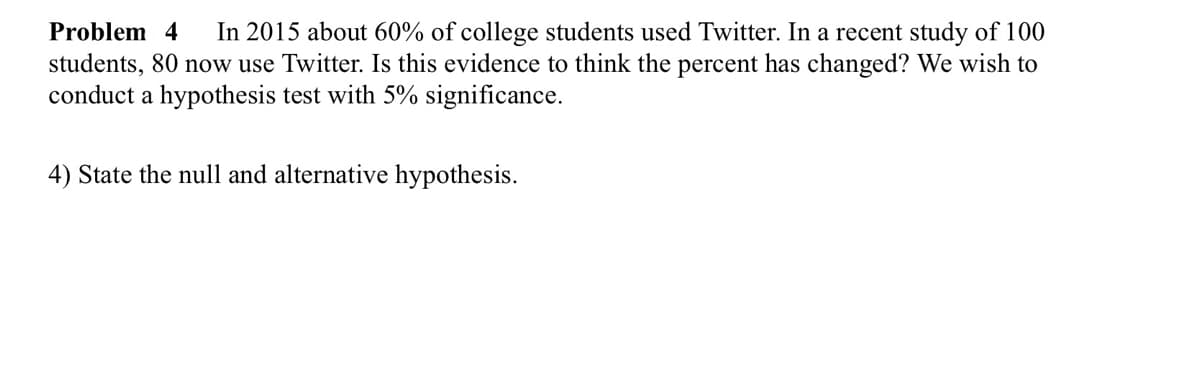 Problem 4 In 2015 about 60% of college students used Twitter. In a recent study of 100
students, 80 now use Twitter. Is this evidence to think the percent has changed? We wish to
conduct a hypothesis test with 5% significance.
4) State the null and alternative hypothesis.