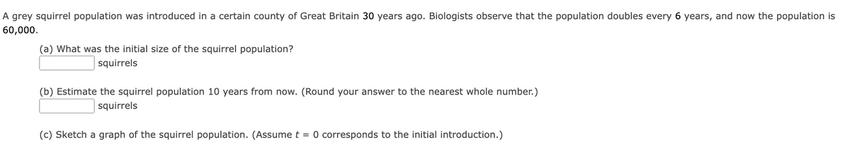 A grey squirrel population was introduced in a certain county of Great Britain 30 years ago. Biologists observe that the population doubles every 6 years, and now the population is
60,000.
(a) What was the initial size of the squirrel population?
squirrels
(b) Estimate the squirrel population 10 years from now. (Round your answer to the nearest whole number.)
squirrels
(c) Sketch a graph of the squirrel population. (Assume t = 0 corresponds to the initial introduction.)