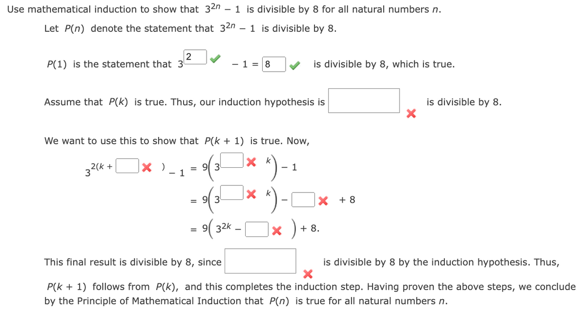 Use mathematical induction to show that 32n - 1 is divisible by 8 for all natural numbers n.
Let P(n) denote the statement that 32n 1 is divisible by 8.
2
P(1) is the statement that 3
- 18
is divisible by 8, which is true.
Assume that P(k) is true. Thus, our induction hypothesis is
We want to use this to show that P(k + 1) is true. Now,
32(k+
X )
= 93
× k
").
1
=
93
x k
X +8
9(32K
-
×
)
+ 8.
is divisible by 8.
This final result is divisible by 8, since
is divisible by 8 by the induction hypothesis. Thus,
P(k + 1) follows from P(k), and this completes the induction step. Having proven the above steps, we conclude
by the Principle of Mathematical Induction that P(n) is true for all natural numbers n.