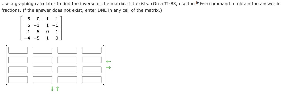 Use a graphing calculator to find the inverse of the matrix, if it exists. (On a TI-83, use the Frac command to obtain the answer in
fractions. If the answer does not exist, enter DNE in any cell of the matrix.)
-5 0-1
5-1
1
1 -1
1501
-4-5 1 0
☐☐☐☐
↑