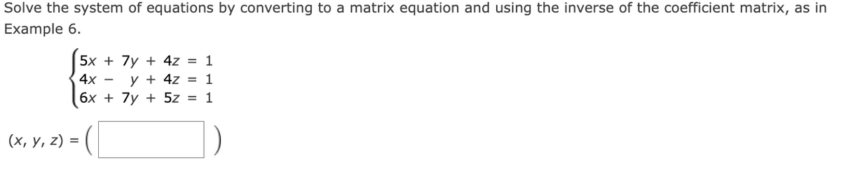 Solve the system of equations by converting to a matrix equation and using the inverse of the coefficient matrix, as in
Example 6.
5x + 7y+4z = 1
4x -
y+4z = 1
(x, y, z) =
6x + 7y5z = 1