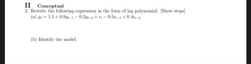 II Conceptual
3. Rewrite the following expression in the form of lag polynomial. [Show steps]
(a) y = 1.5 +0.8yt-1-0.2yt-2+et - 0.5€t-1+0.4€1-2
(b) Identify the model.