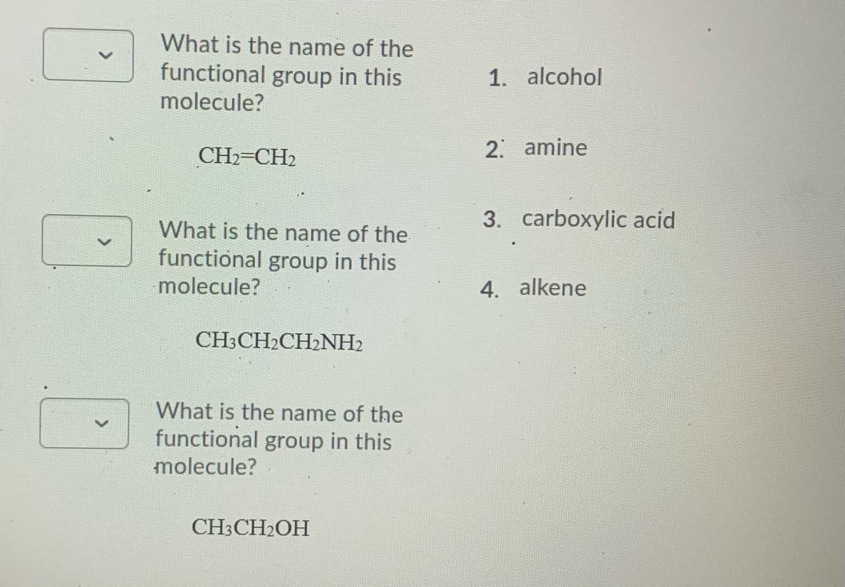 What is the name of the
functional group in this
1. alcohol
molecule?
CH2=CH2
2 amine
3. carboxylic acid
What is the name of the
functional group in this
molecule?
4. alkene
CH3CH2CH2NH2
What is the name of the
functional group in this
molecule?
CH3CH2OH
