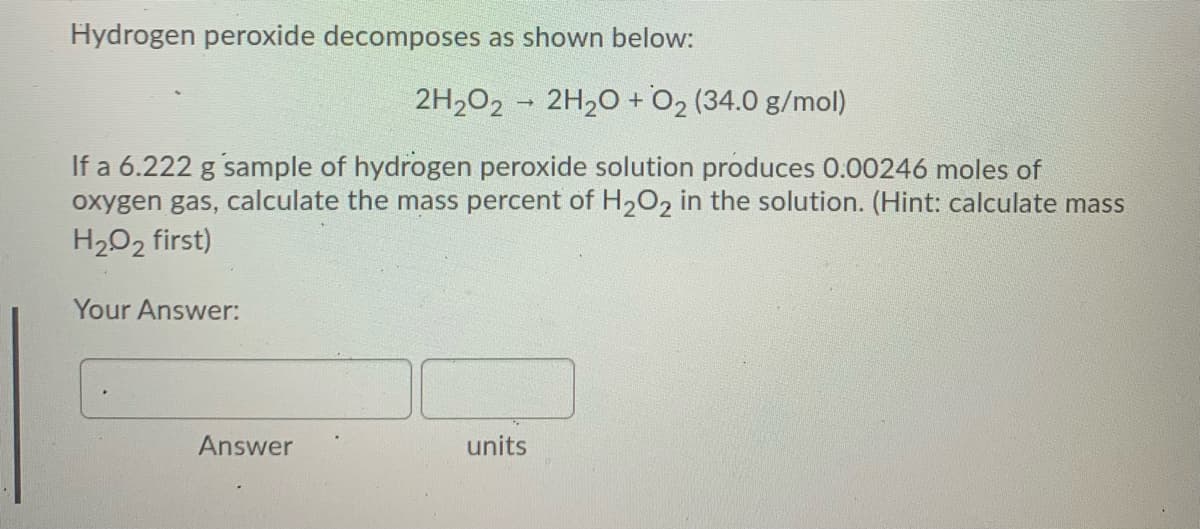 Hydrogen peroxide decomposes as shown below:
2H202 - 2H20 +O2 (34.0 g/mol)
If a 6.222 g sample of hydrogen peroxide solution produces 0.00246 moles of
oxygen gas, calculate the mass percent of H,O, in the solution. (Hint: calculate mass
H2O2 first)
Your Answer:
Answer
units
