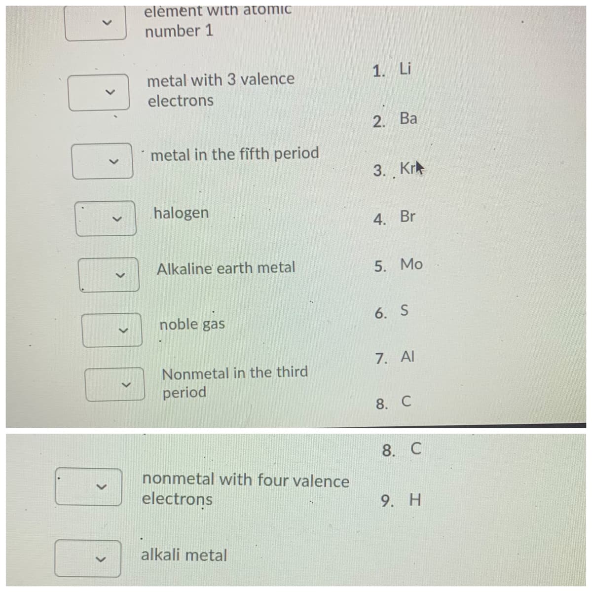 elèment with atomic
number 1
metal with 3 valence
1. Li
electrons
2. Ba
metal in the fifth period
3. Kr
halogen
4. Br
Alkaline earth metal
5. Mo
noble gas
6. S
7. Al
Nonmetal in the third
period
8. C
8. C
nonmetal with four valence
electrons
9. H
alkali metal
>
