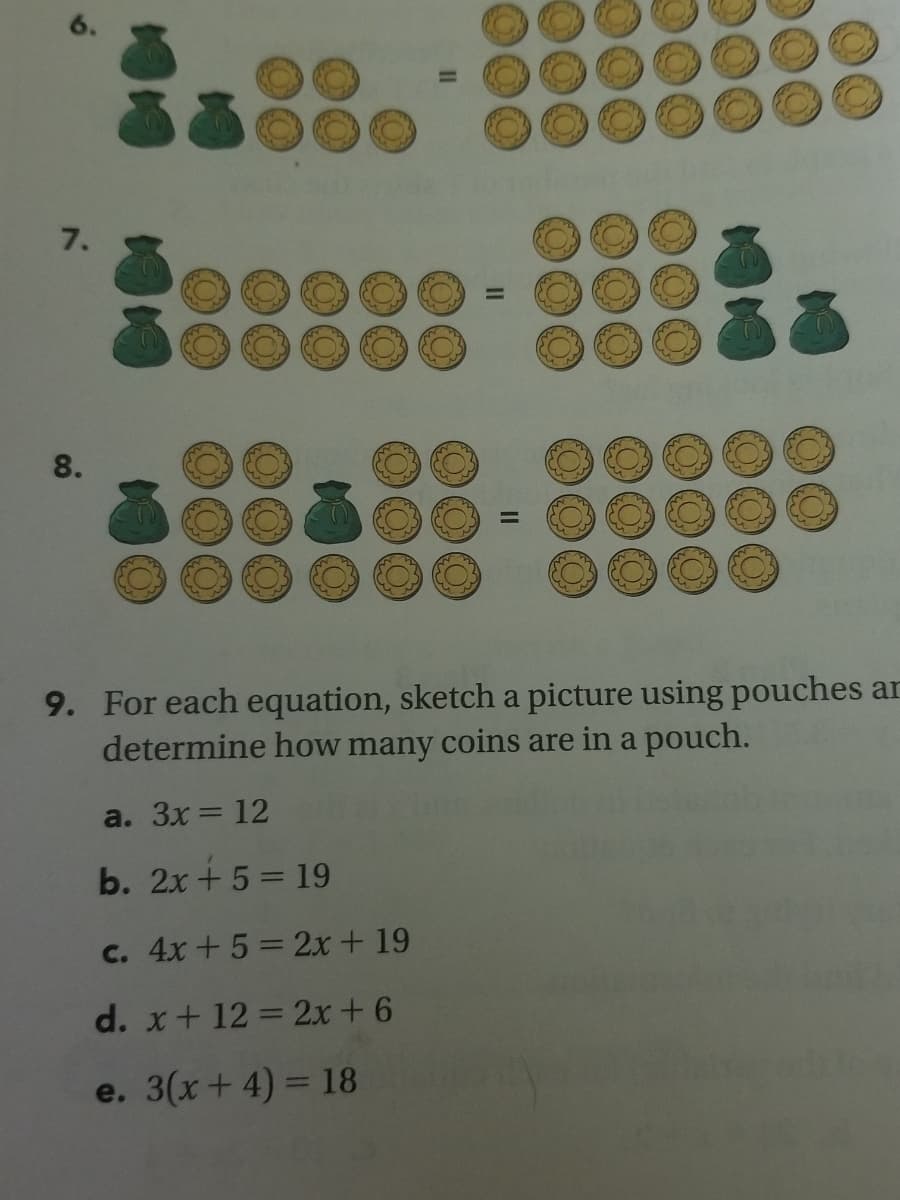 7.
8.
9. For each equation, sketch a picture using pouches ar
determine how many coins are in a pouch.
a. Зx — 12
b. 2x + 5 = 19
c. 4x+5= 2x + 19
d. x+ 12 = 2x +6
e. 3(x+ 4) = 18
II
