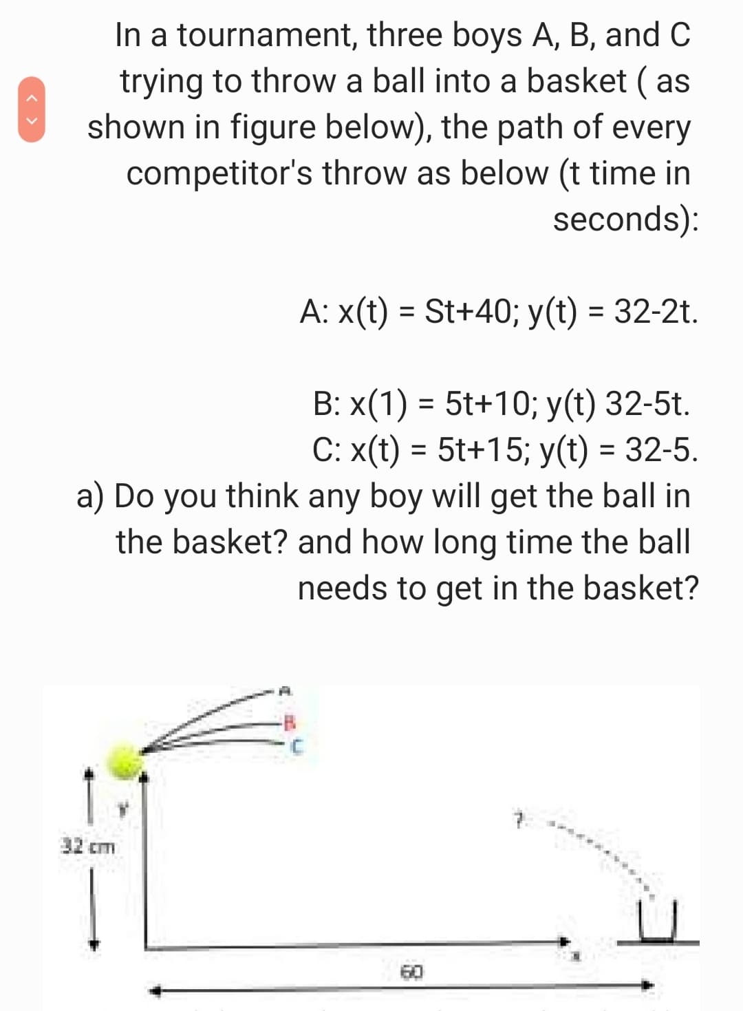 In a tournament, three boys A, B, and C
trying to throw a ball into a basket ( as
shown in figure below), the path of every
competitor's throw as below (t time in
seconds):
A: x(t) = St+40; y(t) = 32-2t.
B: x(1) = 5t+10; y(t) 32-5t.
С: x(t) - 5t+15;B у(t) 3 32-5.
a) Do you think any boy will get the ball in
the basket? and how long time the ball
needs to get in the basket?
%3D
7.
32 cm
60
