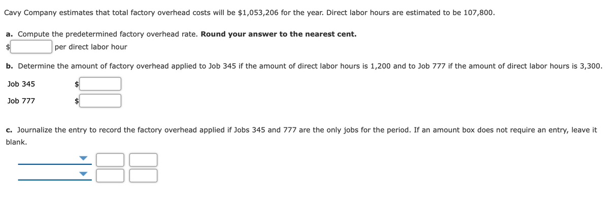 Cavy Company estimates that total factory overhead costs will be $1,053,206 for the year. Direct labor hours are estimated to be 107,800.
a. Compute the predetermined factory overhead rate. Round your answer to the nearest cent.
$4
per direct labor hour
b. Determine the amount of factory overhead applied to Job 345 if the amount of direct labor hours is 1,200 and to Job 777 if the amount of direct labor hours is 3,300.
Job 345
Job 777
$4
c. Journalize the entry to record the factory overhead applied if Jobs 345 and 777 are the only jobs for the period. If an amount box does not require an entry, leave it
blank.
