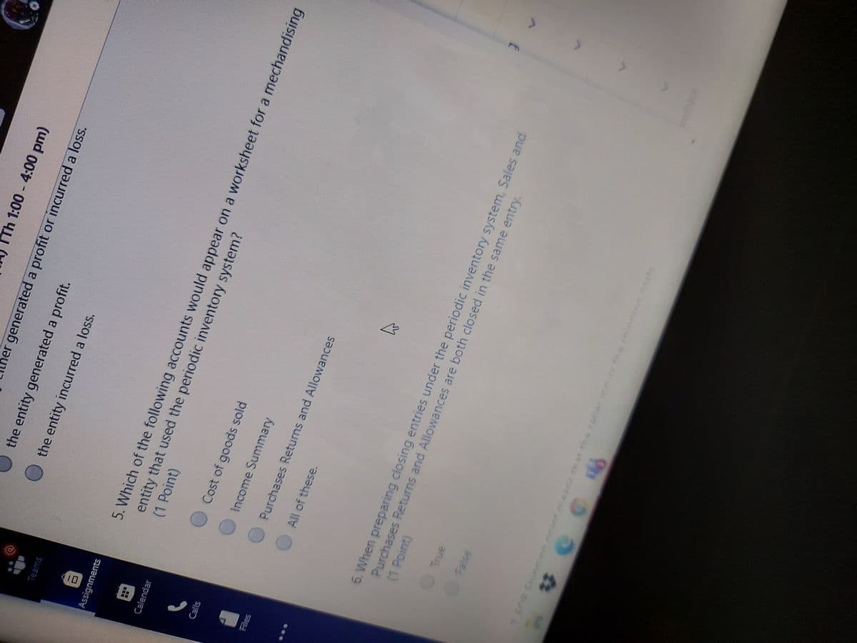 TTh 1:00 4:00 pm)
her generated a profit or incurred a loss.
the entity generated a profit.
Othe entity incurred a loss.
Teams
5. Which of the following accounts would appear on a worksheet for a mechandising
entity that used the periodic inventory system?
(1 Point)
Calendar
Cost of goods sold
Calls
Income Summary
Purchases Returns and Allowances
All of these.
6. When preparing closing entries under the periodic inventory system, Sales and
Purchases Returns and Allowances are both closed in the same entry.
(1 Point)
True
False
9th 4
