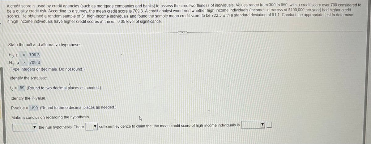 A credit score is used by credit agencies (such as mortgage companies and banks) to assess the creditworthiness of individuals. Values range from 300 to 850, with a credit score over 700 considered to
be a quality credit risk. According to a survey, the mean credit score is 709.3. A credit analyst wondered whether high-income individuals (incomes in excess of $100,000 per year) had higher credit
scores. He obtained a random sample of 31 high-income individuals and found the sample mean credit score to be 722.3 with a standard deviation of 81.1. Conduct the appropriate test to determine
if high-income individuals have higher credit scores at the a= 0.05 level of significance.
State the null and alternative hypotheses.
Ho H
H₁ μ > 709.3
(Type integers or decimals. Do not round.)
Identify the t-statistic
to = 89 (Round to two decimal places as needed.)
Identify the P-value.
P-value = 190 (Round to three decimal places as needed)
Make a conclusion regarding the hypothesis.
= = 709.3
247 273
the null hypothesis. There
2012
1251120
2012
124
ہے
sufficient evidence to claim that the mean credit score of high-income individuals is