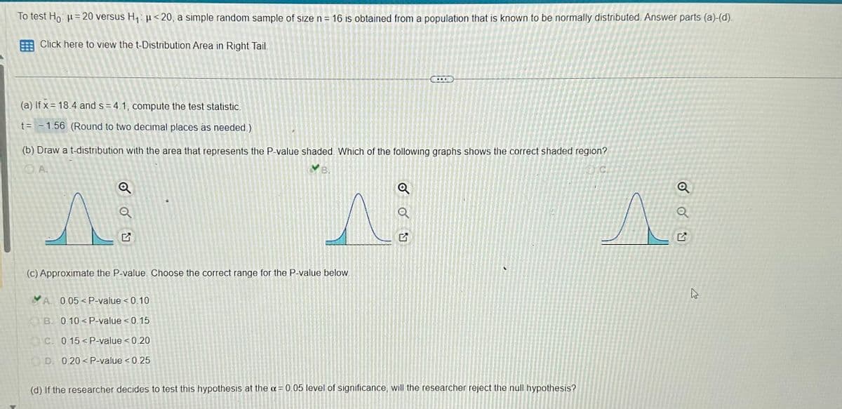 To test Hoμ= 20 versus H₁: μ<20, a simple random sample of size n = 16 is obtained from a population that is known to be normally distributed. Answer parts (a)-(d).
Click here to view the t-Distribution Area in Right Tail.
(a) If x= 18.4 and s=4.1, compute the test statistic.
t = -1.56 (Round to two decimal places as needed.)
(b) Draw a t-distribution with the area that represents the P-value shaded. Which of the following graphs shows the correct shaded region?
DA.
VB.
C
Q
Q
0
(c) Approximate the P-value. Choose the correct range for the P-value below.
A 0.05<P-value < 0.10
B. 0.10< P-value < 0.15
C 0.15 < P-value <0.20
D. 0.20 < P-value < 0.25
...
Q
Q
(d) If the researcher decides to test this hypothesis at the a= 0.05 level of significance, will the researcher reject the null hypothesis?
Q
Q
2