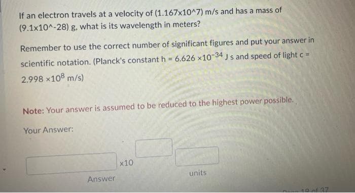 If an electron travels at a velocity of (1.167x10^7) m/s and has a mass of
(9.1x10^-28) g, what is its wavelength in meters?
Remember to use the correct number of significant figures and put your answer in
scientific notation. (Planck's constant h = 6.626 x10 34 J s and speed of lightc =
2.998 x108 m/s)
Note: Your answer is assumed to be reduced to the highest power possible.
Your Answer:
x10
Answer
units
