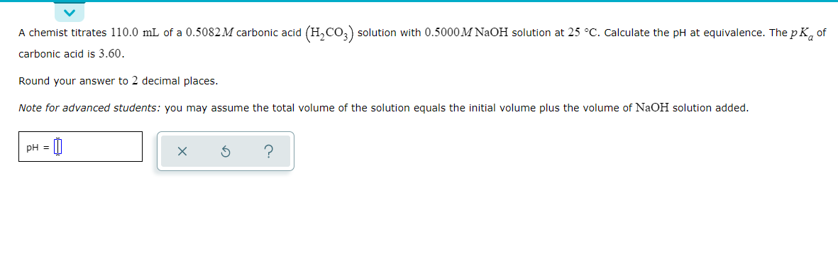 A chemist titrates 110.0 mL of a 0.5082 M carbonic acid (H,CO,) solution with 0.5000M NaOH solution at 25 °C. Calculate the pH at equivalence. The p K, of
carbonic acid is 3.60.
Round your answer to 2 decimal places.
Note for advanced students: you may assume the total volume of the solution equals the initial volume plus the volume of NAOH solution added.
pH =
