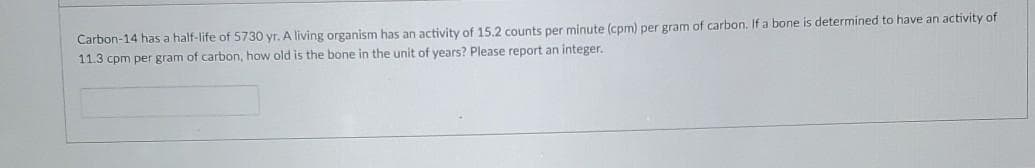 Carbon-14 has a half-life of 5730 yr. A living organism has an activity of 15.2 counts per minute (cpm) per gram of carbon. If a bone is determined to have an activity of
11.3 cpm per gram of carbon, how old is the bone in the unit of years? Please report an integer.
