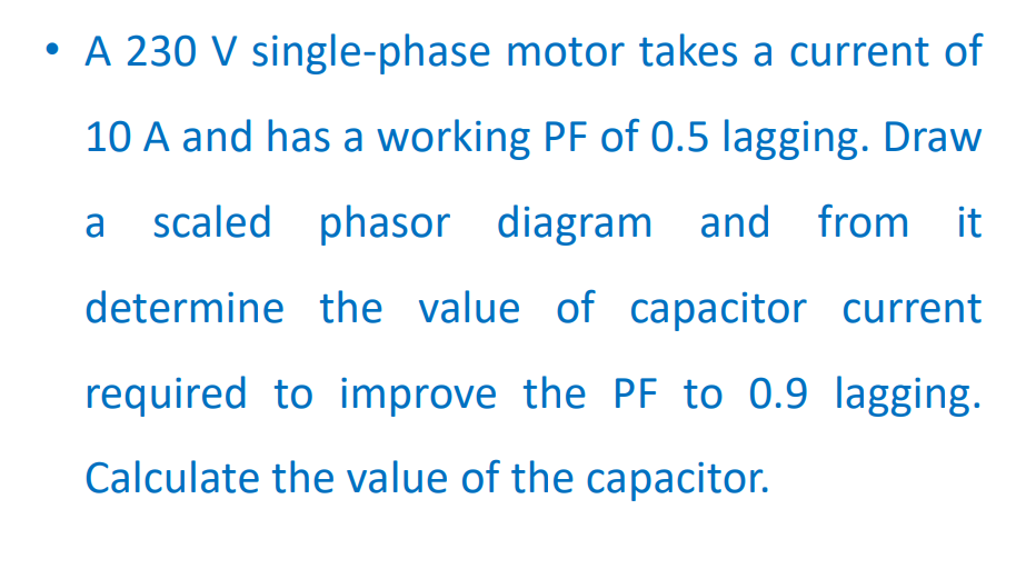 • A 230 V single-phase motor takes a current of
10 A and has a working PF of 0.5 lagging. Draw
a scaled phasor diagram and from it
determine the value of capacitor current
required to improve the PF to 0.9 lagging.
Calculate the value of the capacitor.
