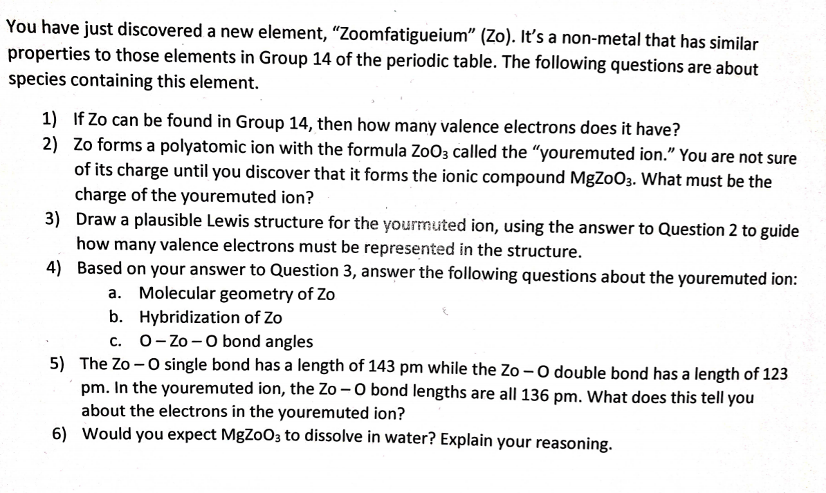 You have just discovered a new element, "Zoomfatigueium" (Zo). It's a non-metal that has similar
properties to those elements in Group 14 of the periodic table. The following questions are about
species containing this element.
1) If Zo can be found in Group 14, then how many valence electrons does it have?
2) Zo forms a polyatomic ion with the formula Zo03 called the "youremuted ion." You are not sure
of its charge until you discover that it forms the ionic compound MgZoO3. What must be the
charge of the youremuted ion?
3) Draw a plausible Lewis structure for the yourmuted ion, using the answer to Question 2 to guide
how many valence electrons must be represented in the structure.
4) Based on your answer to Question 3, answer the following questions about the youremuted ion:
a. Molecular geometry of Zo
b. Hybridization of Zo
0- Zo -0 bond angles
C.
5) The Zo - O single bond has a length of 143 pm while the Zo -0 double bond has a length of 123
pm. In the youremuted ion, the Zo - O bond lengths are all 136 pm. What does this tell you
about the electrons in the youremuted ion?
6) Would you expect MgZoO3 to dissolve in water? Explain your reasoning.
