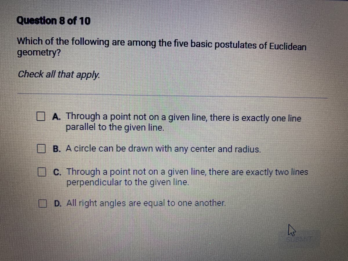 Question 8 of 10
Which of the following are among the five basic postulates of Euclidean
geometry?
Check all that apply.
A. Through a point not on a given line, there is exactly one line
parallel to the given line.
B. A circle can be drawn with any center and radius.
C. Through a point not on a given line, there are exactly two lines
perpendicular to the given line.
D. All right angles are equal to one another.
چلے