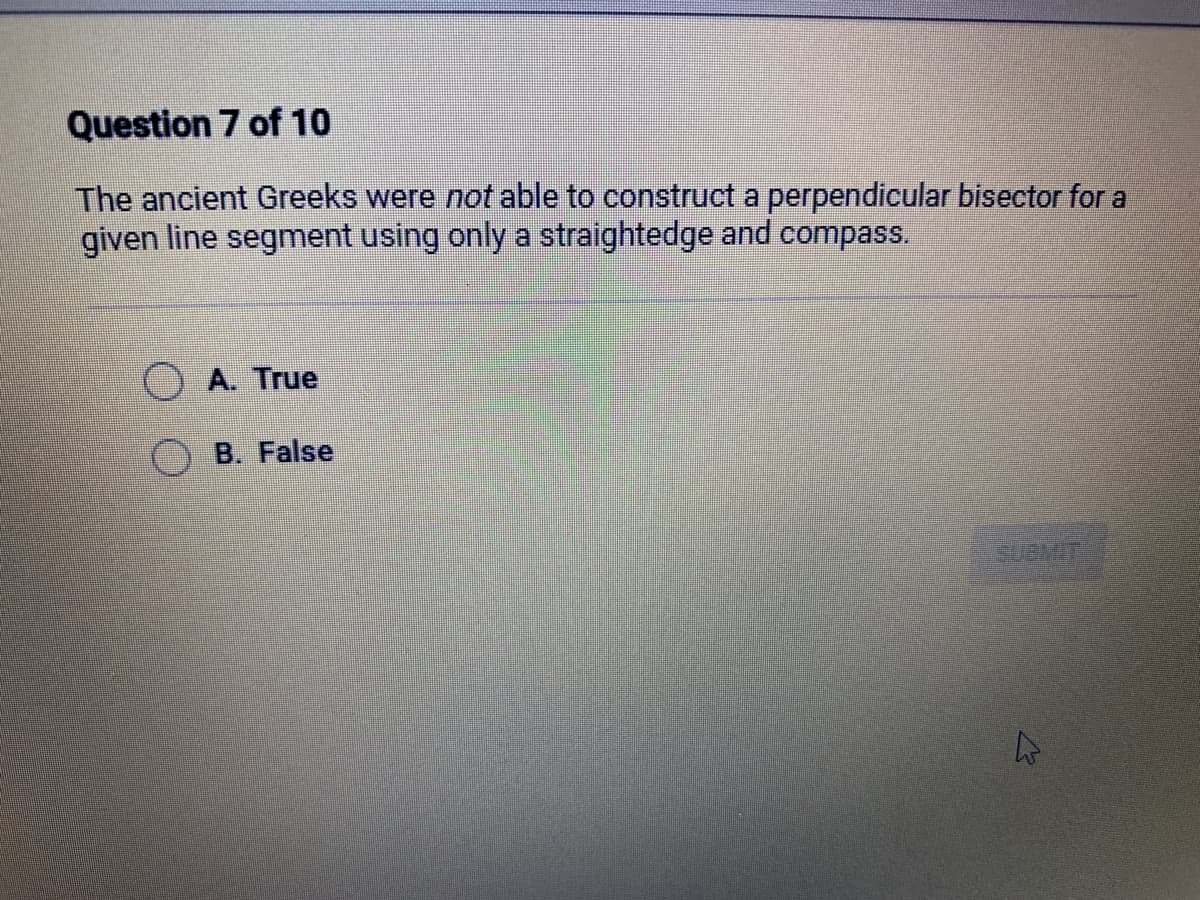 Question 7 of 10
The ancient Greeks were not able to construct a perpendicular bisector for a
given line segment using only a straightedge and compass.
A. True
B. False
A