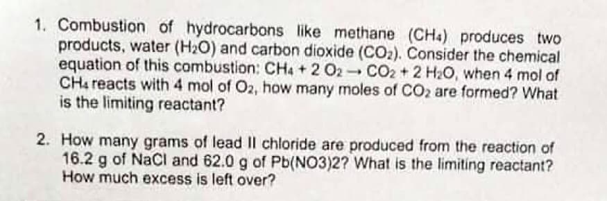 1. Combustion of hydrocarbons like methane (CHa) produces two
products, water (H2O) and carbon dioxide (CO2). Consider the chemical
equation of this combustion: CH4 + 2 O2 CO2 + 2 H2O, when 4 mol of
CH4 reacts with 4 mol of O2, how many moles of CO2 are formed? What
is the limiting reactant?
2. How many grams of lead Il chloride are produced from the reaction of
16.2 g of NaCi and 62.0 g of Pb(NO3)2? What is the limiting reactant?
How much excess is left over?
