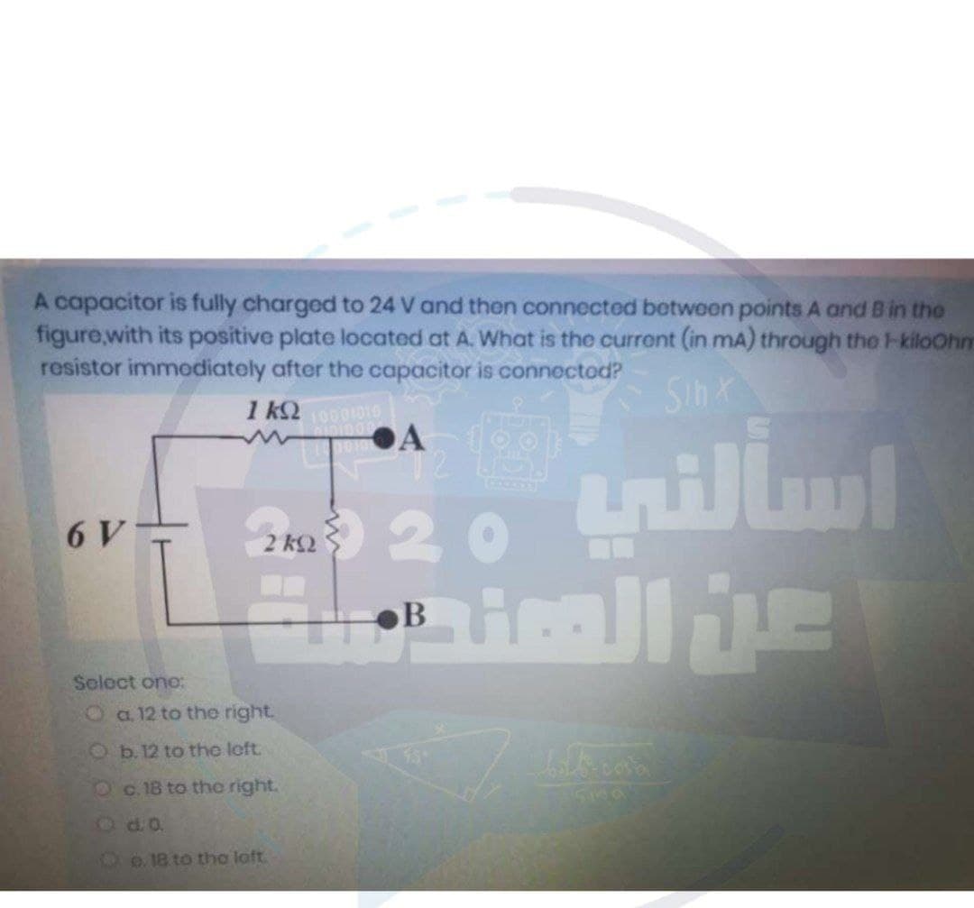 A capacitor is fully charged to 24 V and then connected between points A and B in the
figure,with its positive plate located at A. What is the current (in mA) through the l-kiloOhm
resistor immodiately after the capacitor is connectod?
Sinx
Du 20 tnillm
6 V
2 k2
B
Solect ono:
Oa.12 to the right.
O b. 12 to the left.
Oc. 18 to the right.
2d.o.
1e 18 to the loft.
