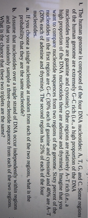 ). The human genome is composed of the four DNA nucleotides: A, T, G, and C. Some regions
of the human genome are extremely G-C rich (i.e., a high proportion of the DNA
nucleotides there are guanine and cytosine). Other regions are relatively A-T rich (i.e., a
high proportion of the DNA nucleotides there are adenine and thymine). Imagine that you
want to compare nucleotide sequences from two regions of the genome. Sixty percent of the
nucleotides in the first region are G-C (30% each of guanine and cytosine) and 40% are A-T
(20% each of adenine and thymine). The second region has 25% of each of the four
nucleotides.
a. If you choose a single nucleotide at random from each of the two regions, what is the
probability that they are the same nucleotide?
b. Assume that nucleotides over a single strand of DNA occur independently within regions
and that you randomly sample a three-nucleotide sequence from each of the two regions.
What is the chance that these two triplets are the same?